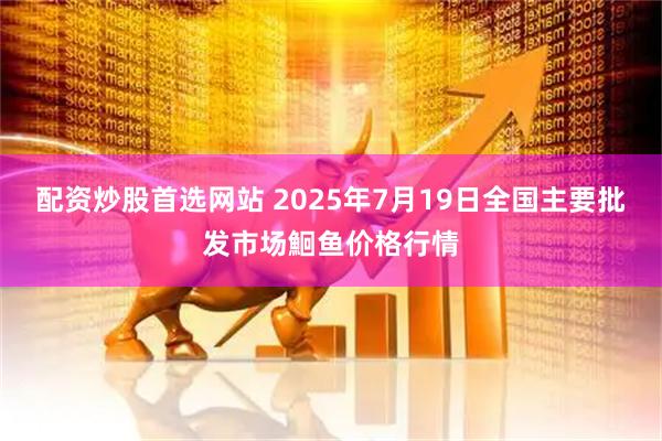 配资炒股首选网站 2025年7月19日全国主要批发市场鮰鱼价格行情