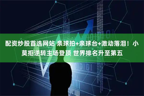 配资炒股首选网站 亲球拍+亲球台+激动落泪！小莫拒逆转主场登顶 世界排名升至第五