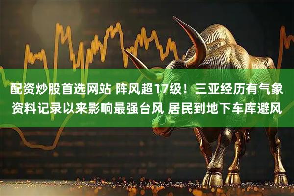 配资炒股首选网站 阵风超17级！三亚经历有气象资料记录以来影响最强台风 居民到地下车库避风