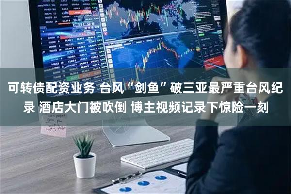 可转债配资业务 台风“剑鱼”破三亚最严重台风纪录 酒店大门被吹倒 博主视频记录下惊险一刻