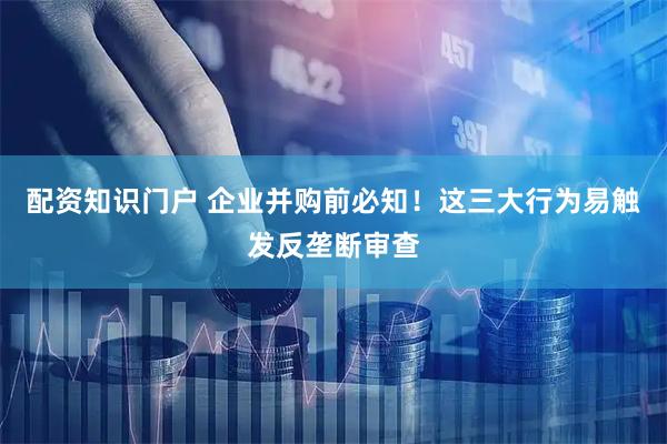 配资知识门户 企业并购前必知！这三大行为易触发反垄断审查