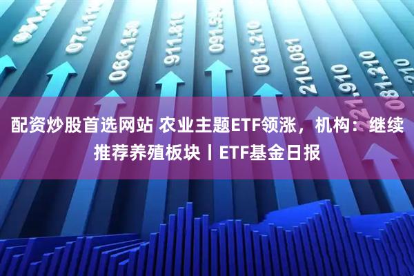配资炒股首选网站 农业主题ETF领涨，机构：继续推荐养殖板块丨ETF基金日报