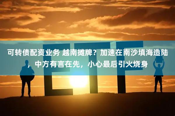 可转债配资业务 越南摊牌？加速在南沙填海造陆，中方有言在先，小心最后引火烧身