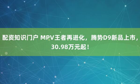 配资知识门户 MPV王者再进化，腾势D9新品上市，30.98万元起！