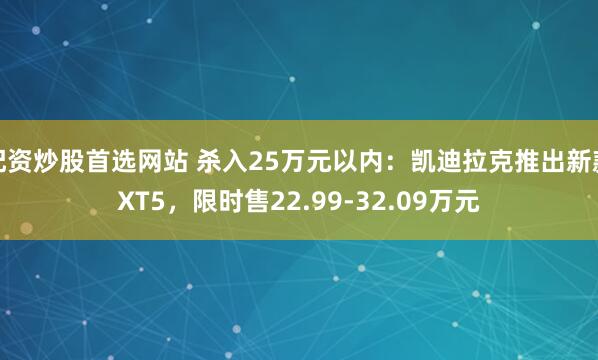 配资炒股首选网站 杀入25万元以内：凯迪拉克推出新款XT5，限时售22.99-32.09万元