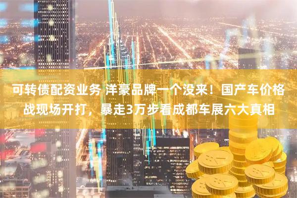 可转债配资业务 洋豪品牌一个没来！国产车价格战现场开打，暴走3万步看成都车展六大真相