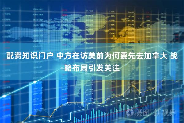 配资知识门户 中方在访美前为何要先去加拿大 战略布局引发关注