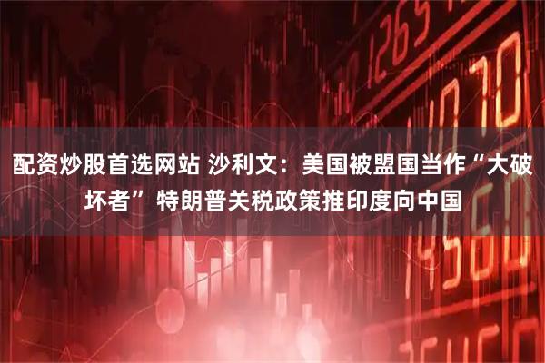 配资炒股首选网站 沙利文：美国被盟国当作“大破坏者” 特朗普关税政策推印度向中国