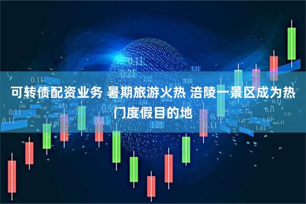 可转债配资业务 暑期旅游火热 涪陵一景区成为热门度假目的地