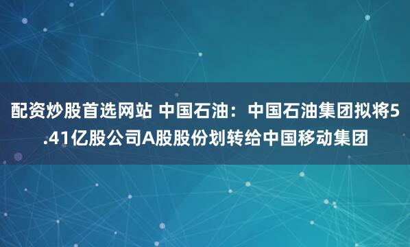 配资炒股首选网站 中国石油：中国石油集团拟将5.41亿股公司A股股份划转给中国移动集团