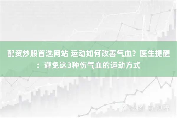 配资炒股首选网站 运动如何改善气血？医生提醒：避免这3种伤气血的运动方式