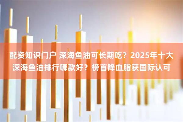 配资知识门户 深海鱼油可长期吃？2025年十大深海鱼油排行哪款好？榜首降血脂获国际认可