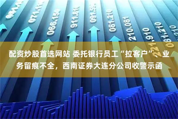 配资炒股首选网站 委托银行员工“拉客户”、业务留痕不全，西南证券大连分公司收警示函
