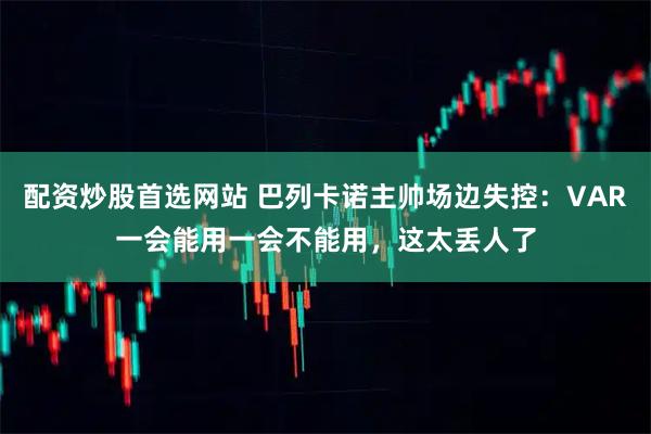 配资炒股首选网站 巴列卡诺主帅场边失控：VAR一会能用一会不能用，这太丢人了