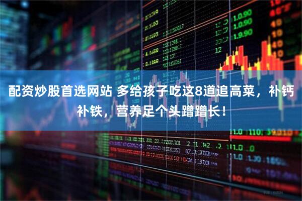 配资炒股首选网站 多给孩子吃这8道追高菜，补钙补铁，营养足个头蹭蹭长！