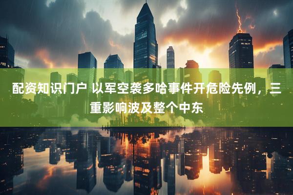 配资知识门户 以军空袭多哈事件开危险先例，三重影响波及整个中东
