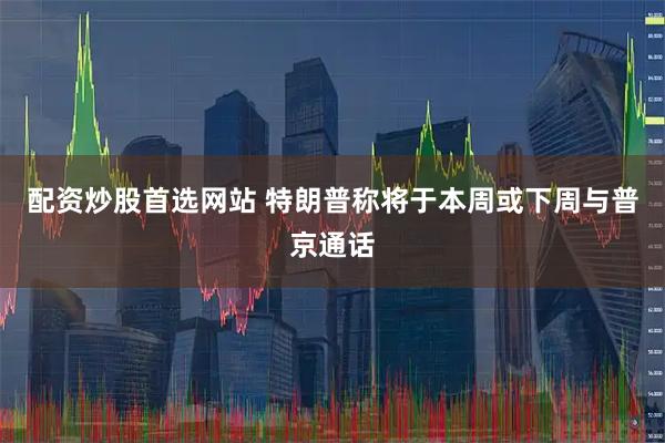 配资炒股首选网站 特朗普称将于本周或下周与普京通话