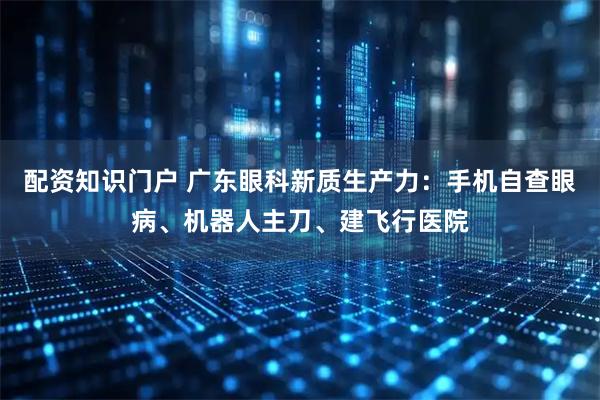 配资知识门户 广东眼科新质生产力：手机自查眼病、机器人主刀、建飞行医院