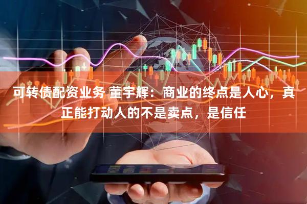 可转债配资业务 董宇辉：商业的终点是人心，真正能打动人的不是卖点，是信任