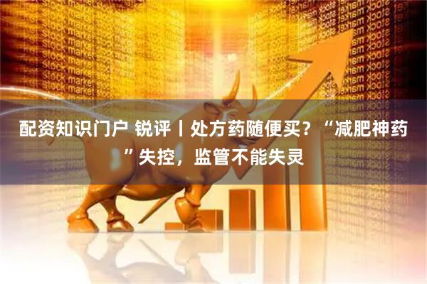 配资知识门户 锐评丨处方药随便买？“减肥神药”失控，监管不能失灵