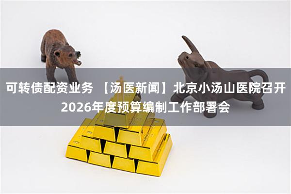 可转债配资业务 【汤医新闻】北京小汤山医院召开2026年度预算编制工作部署会