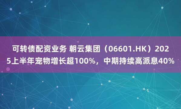可转债配资业务 朝云集团（06601.HK）2025上半年宠物增长超100%，中期持续高派息40%