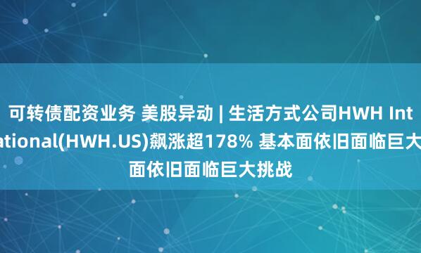 可转债配资业务 美股异动 | 生活方式公司HWH International(HWH.US)飙涨超178% 基本面依旧面临巨大挑战