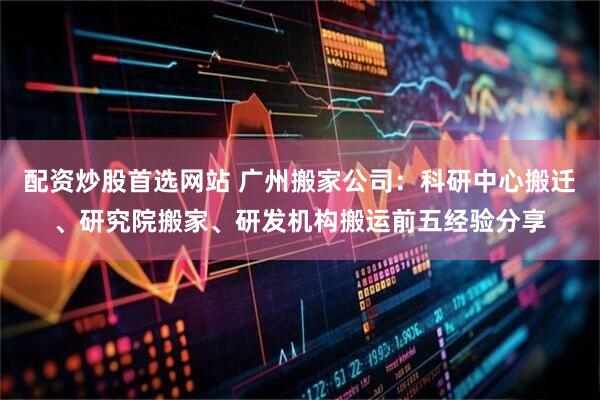 配资炒股首选网站 广州搬家公司：科研中心搬迁、研究院搬家、研发机构搬运前五经验分享