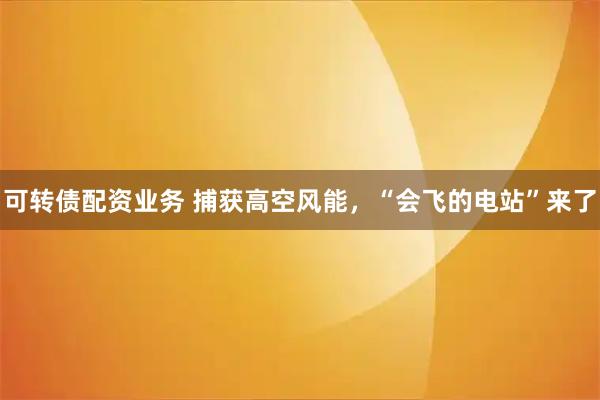 可转债配资业务 捕获高空风能,“会飞的电站”来了