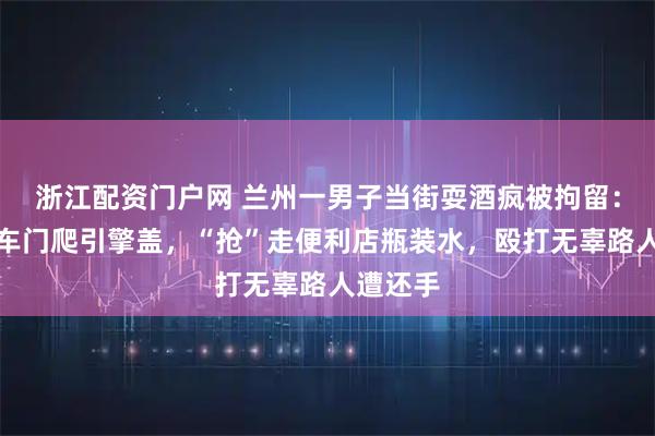 浙江配资门户网 兰州一男子当街耍酒疯被拘留：徒手掰车门爬引擎盖，“抢”走便利店瓶装水，殴打无辜路人遭还手