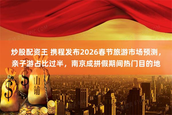 炒股配资王 携程发布2026春节旅游市场预测，亲子游占比过半，南京成拼假期间热门目的地
