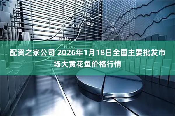 配资之家公司 2026年1月18日全国主要批发市场大黄花鱼价格行情