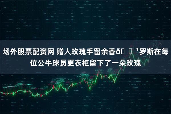 场外股票配资网 赠人玫瑰手留余香🌹罗斯在每位公牛球员更衣柜留下了一朵玫瑰