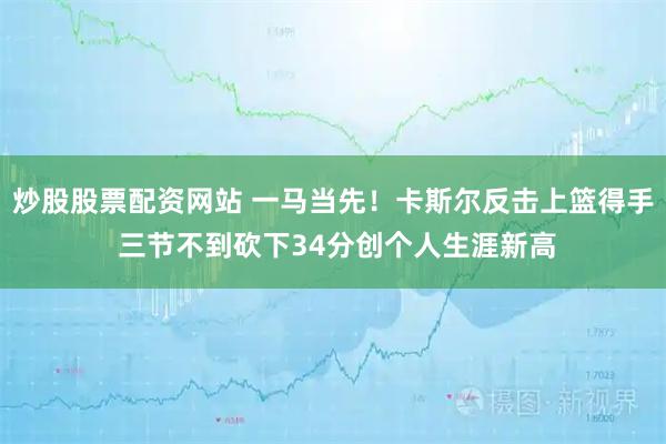 炒股股票配资网站 一马当先！卡斯尔反击上篮得手 三节不到砍下34分创个人生涯新高