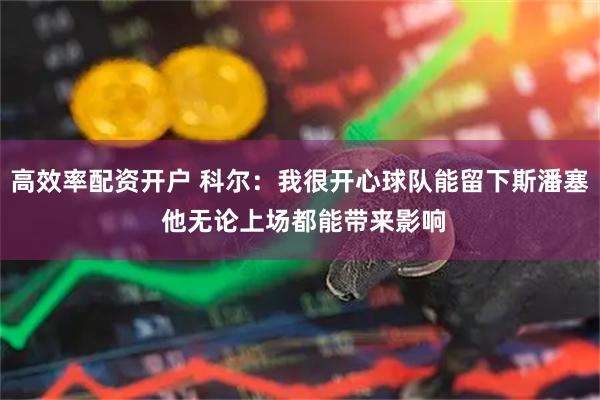 高效率配资开户 科尔：我很开心球队能留下斯潘塞 他无论上场都能带来影响