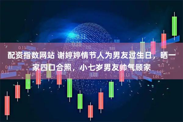 配资指数网站 谢婷婷情节人为男友过生日，晒一家四口合照，小七岁男友帅气顾家