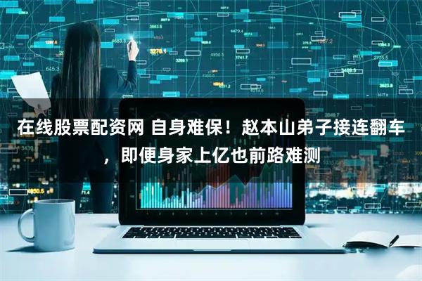 在线股票配资网 自身难保！赵本山弟子接连翻车，即便身家上亿也前路难测