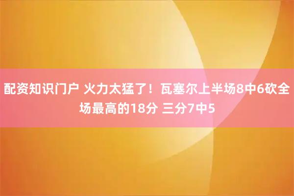 配资知识门户 火力太猛了！瓦塞尔上半场8中6砍全场最高的18分 三分7中5