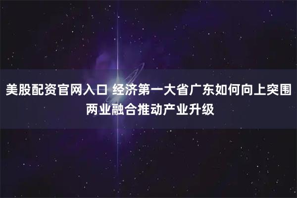 美股配资官网入口 经济第一大省广东如何向上突围 两业融合推动产业升级