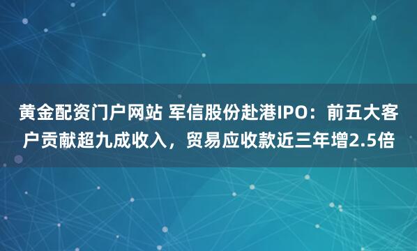 黄金配资门户网站 军信股份赴港IPO：前五大客户贡献超九成收入，贸易应收款近三年增2.5倍