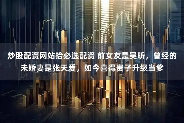 炒股配资网站拾必选配资 前女友是吴昕，曾经的未婚妻是张天爱，如今喜得贵子升级当爹