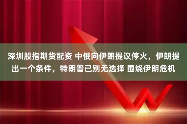 深圳股指期货配资 中俄向伊朗提议停火，伊朗提出一个条件，特朗普已别无选择 围绕伊朗危机