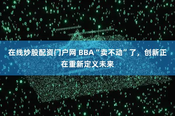 在线炒股配资门户网 BBA“卖不动”了，创新正在重新定义未来