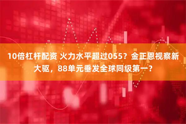 10倍杠杆配资 火力水平超过055？金正恩视察新大驱，88单元垂发全球同级第一？