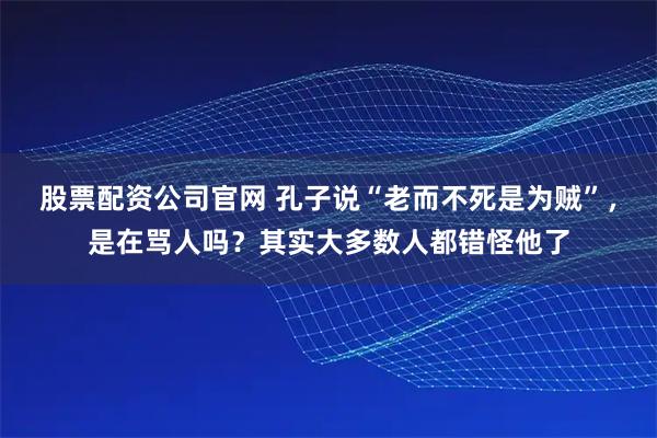 股票配资公司官网 孔子说“老而不死是为贼”，是在骂人吗？其实大多数人都错怪他了