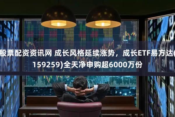 股票配资资讯网 成长风格延续涨势，成长ETF易方达(159259)全天净申购超6000万份