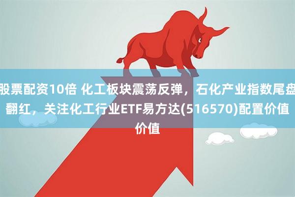 股票配资10倍 化工板块震荡反弹，石化产业指数尾盘翻红，关注化工行业ETF易方达(516570)配置价值