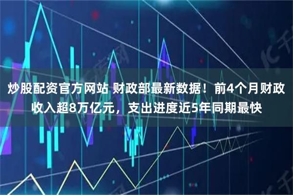 炒股配资官方网站 财政部最新数据！前4个月财政收入超8万亿元，支出进度近5年同期最快