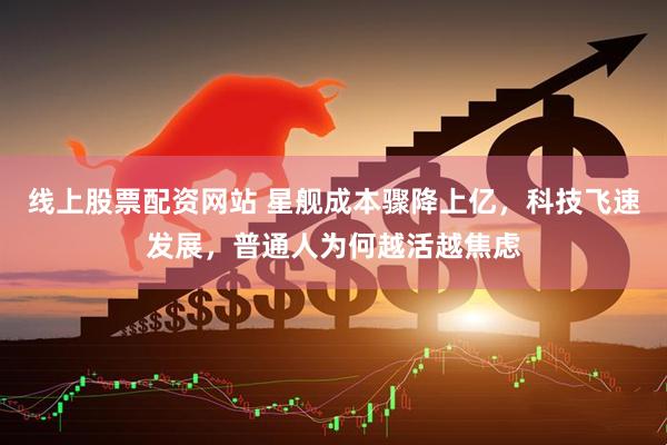 线上股票配资网站 星舰成本骤降上亿，科技飞速发展，普通人为何越活越焦虑