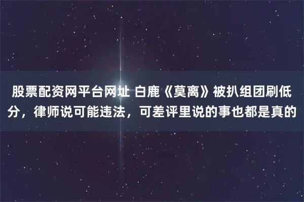 股票配资网平台网址 白鹿《莫离》被扒组团刷低分，律师说可能违法，可差评里说的事也都是真的